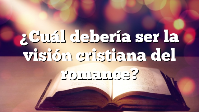 ¿Cuál debería ser la visión cristiana del romance?